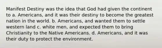 Manifest Destiny was the idea that God had given the continent to a. Americans, and it was their destiny to become the greatest nation in the world. b. Americans, and wanted them to settle western land c. white men, and expected them to bring Christianity to the Native Americans. d. Americans, and it was their duty to protect the environment.