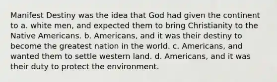 Manifest Destiny was the idea that God had given the continent to a. white men, and expected them to bring Christianity to the Native Americans. b. Americans, and it was their destiny to become the greatest nation in the world. c. Americans, and wanted them to settle western land. d. Americans, and it was their duty to protect the environment.