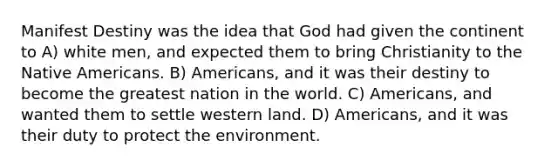 Manifest Destiny was the idea that God had given the continent to A) white men, and expected them to bring Christianity to the Native Americans. B) Americans, and it was their destiny to become the greatest nation in the world. C) Americans, and wanted them to settle western land. D) Americans, and it was their duty to protect the environment.