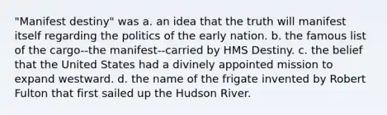 "Manifest destiny" was a. an idea that the truth will manifest itself regarding the politics of the early nation. b. the famous list of the cargo--the manifest--carried by HMS Destiny. c. the belief that the United States had a divinely appointed mission to expand westward. d. the name of the frigate invented by Robert Fulton that first sailed up the Hudson River.