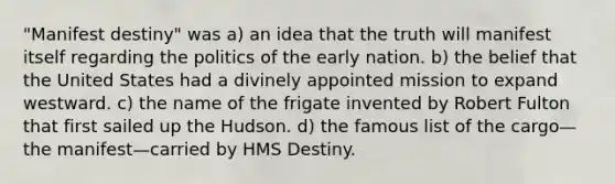 "Manifest destiny" was a) an idea that the truth will manifest itself regarding the politics of the early nation. b) the belief that the United States had a divinely appointed mission to expand westward. c) the name of the frigate invented by Robert Fulton that first sailed up the Hudson. d) the famous list of the cargo—the manifest—carried by HMS Destiny.