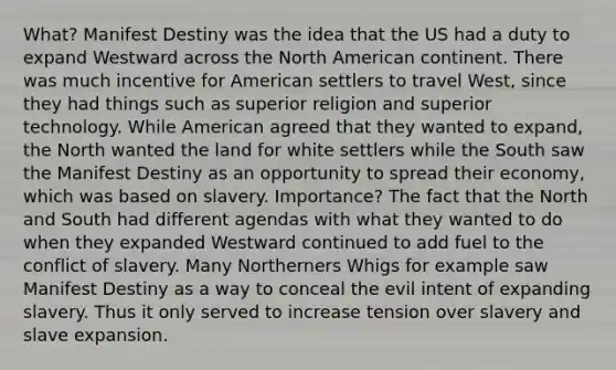 What? Manifest Destiny was the idea that the US had a duty to expand Westward across the North American continent. There was much incentive for American settlers to travel West, since they had things such as superior religion and superior technology. While American agreed that they wanted to expand, the North wanted the land for white settlers while the South saw the Manifest Destiny as an opportunity to spread their economy, which was based on slavery. Importance? The fact that the North and South had different agendas with what they wanted to do when they expanded Westward continued to add fuel to the conflict of slavery. Many Northerners Whigs for example saw Manifest Destiny as a way to conceal the evil intent of expanding slavery. Thus it only served to increase tension over slavery and slave expansion.