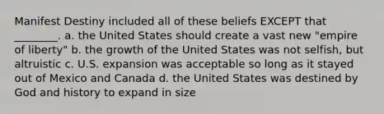 Manifest Destiny included all of these beliefs EXCEPT that ________. a. the United States should create a vast new "empire of liberty" b. the growth of the United States was not selfish, but altruistic c. U.S. expansion was acceptable so long as it stayed out of Mexico and Canada d. the United States was destined by God and history to expand in size