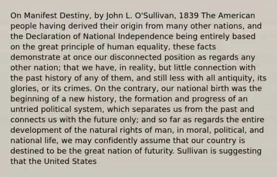 On Manifest Destiny, by John L. O'Sullivan, 1839 The American people having derived their origin from many other nations, and the Declaration of National Independence being entirely based on the great principle of human equality, these facts demonstrate at once our disconnected position as regards any other nation; that we have, in reality, but little connection with the past history of any of them, and still less with all antiquity, its glories, or its crimes. On the contrary, our national birth was the beginning of a new history, the formation and progress of an untried political system, which separates us from the past and connects us with the future only; and so far as regards the entire development of the natural rights of man, in moral, political, and national life, we may confidently assume that our country is destined to be the great nation of futurity. Sullivan is suggesting that the United States