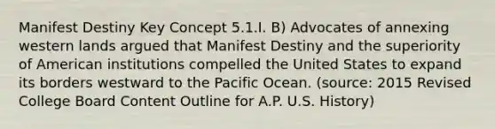 Manifest Destiny Key Concept 5.1.I. B) Advocates of annexing western lands argued that Manifest Destiny and the superiority of American institutions compelled the United States to expand its borders westward to the Pacific Ocean. (source: 2015 Revised College Board Content Outline for A.P. U.S. History)