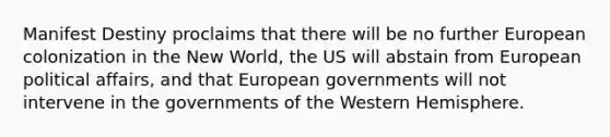 Manifest Destiny proclaims that there will be no further European colonization in the New World, the US will abstain from European political affairs, and that European governments will not intervene in the governments of the Western Hemisphere.