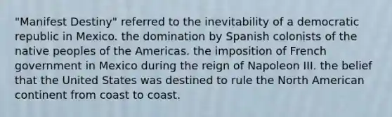 "Manifest Destiny" referred to the inevitability of a democratic republic in Mexico. the domination by Spanish colonists of the native peoples of the Americas. the imposition of French government in Mexico during the reign of Napoleon III. the belief that the United States was destined to rule the North American continent from coast to coast.