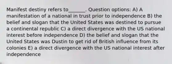 Manifest destiny refers to_______. Question options: A) A manifestation of a national in trust prior to independence B) the belief and slogan that the United States was destined to pursue a continental republic C) a direct divergence with the US national interest before independence D) the belief and slogan that the United States was Dustin to get rid of British influence from its colonies E) a direct divergence with the US national interest after independence