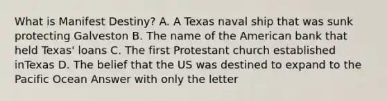 What is Manifest Destiny? A. A Texas naval ship that was sunk protecting Galveston B. The name of the American bank that held Texas' loans C. The first Protestant church established inTexas D. The belief that the US was destined to expand to the Pacific Ocean Answer with only the letter