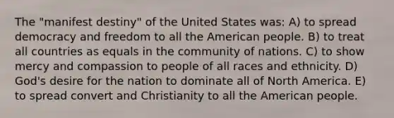 The "manifest destiny" of the United States was: A) to spread democracy and freedom to all the American people. B) to treat all countries as equals in the community of nations. C) to show mercy and compassion to people of all races and ethnicity. D) God's desire for the nation to dominate all of North America. E) to spread convert and Christianity to all the American people.