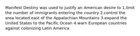 Manifest Destiny was used to justify an American desire to 1.limit the number of immigrants entering the country 2.control the area located east of the Appalachian Mountains 3.expand the United States to the Pacific Ocean 4.warn European countries against colonizing Latin America