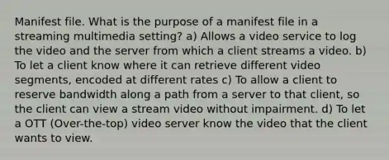 Manifest file. What is the purpose of a manifest file in a streaming multimedia setting? a) Allows a video service to log the video and the server from which a client streams a video. b) To let a client know where it can retrieve different video segments, encoded at different rates c) To allow a client to reserve bandwidth along a path from a server to that client, so the client can view a stream video without impairment. d) To let a OTT (Over-the-top) video server know the video that the client wants to view.