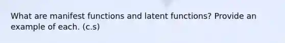 What are manifest functions and latent functions? Provide an example of each. (c.s)