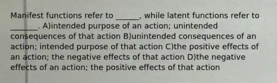 Manifest functions refer to ______, while latent functions refer to _______. A)intended purpose of an action; unintended consequences of that action B)unintended consequences of an action; intended purpose of that action C)the positive effects of an action; the negative effects of that action D)the negative effects of an action; the positive effects of that action