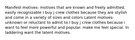 Manifest motives- motives that are known and freely admitted. easily recognizable I buy j crew clothes because they are stylish and come in a variety of sizes and colors Latent motives- unknown or reluctant to admit to I buy j crew clothes because i want to feel more powerful and popular. make me feel special. In laddering want the latent motives.