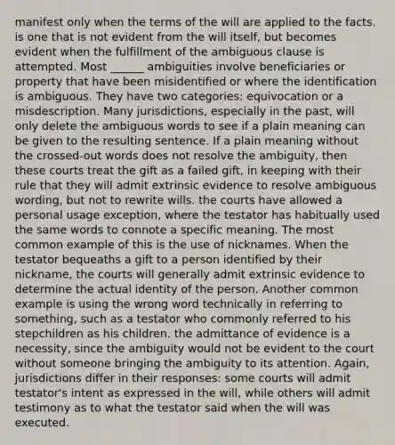 manifest only when the terms of the will are applied to the facts. is one that is not evident from the will itself, but becomes evident when the fulfillment of the ambiguous clause is attempted. Most ______ ambiguities involve beneficiaries or property that have been misidentified or where the identification is ambiguous. They have two categories: equivocation or a misdescription. Many jurisdictions, especially in the past, will only delete the ambiguous words to see if a plain meaning can be given to the resulting sentence. If a plain meaning without the crossed-out words does not resolve the ambiguity, then these courts treat the gift as a failed gift, in keeping with their rule that they will admit extrinsic evidence to resolve ambiguous wording, but not to rewrite wills. the courts have allowed a personal usage exception, where the testator has habitually used the same words to connote a specific meaning. The most common example of this is the use of nicknames. When the testator bequeaths a gift to a person identified by their nickname, the courts will generally admit extrinsic evidence to determine the actual identity of the person. Another common example is using the wrong word technically in referring to something, such as a testator who commonly referred to his stepchildren as his children. the admittance of evidence is a necessity, since the ambiguity would not be evident to the court without someone bringing the ambiguity to its attention. Again, jurisdictions differ in their responses: some courts will admit testator's intent as expressed in the will, while others will admit testimony as to what the testator said when the will was executed.