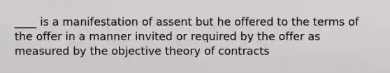 ____ is a manifestation of assent but he offered to the terms of the offer in a manner invited or required by the offer as measured by the objective theory of contracts