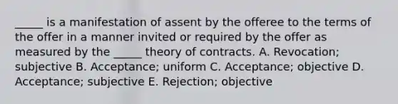 ​_____ is a manifestation of assent by the offeree to the terms of the offer in a manner invited or required by the offer as measured by the​ _____ theory of contracts. A. ​Revocation; subjective B. ​Acceptance; uniform C. Acceptance; objective D. ​Acceptance; subjective E. ​Rejection; objective