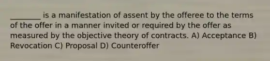 ________ is a manifestation of assent by the offeree to the terms of the offer in a manner invited or required by the offer as measured by the objective theory of contracts. A) Acceptance B) Revocation C) Proposal D) Counteroffer