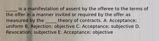 ​_____ is a manifestation of assent by the offeree to the terms of the offer in a manner invited or required by the offer as measured by the​ _____ theory of contracts. A. ​Acceptance; uniform B. ​Rejection; objective C. ​Acceptance; subjective D. ​Revocation; subjective E. ​Acceptance; objective