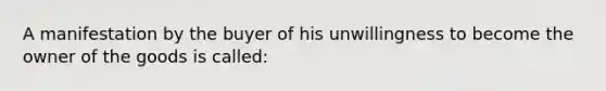 A manifestation by the buyer of his unwillingness to become the owner of the goods is called: