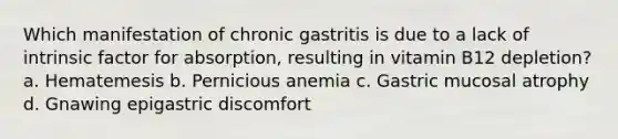 Which manifestation of chronic gastritis is due to a lack of intrinsic factor for absorption, resulting in vitamin B12 depletion? a. Hematemesis b. Pernicious anemia c. Gastric mucosal atrophy d. Gnawing epigastric discomfort