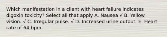 Which manifestation in a client with heart failure indicates digoxin toxicity? Select all that apply A. Nausea √ B. Yellow vision. √ C. Irregular pulse. √ D. Increased urine output. E. Heart rate of 64 bpm.