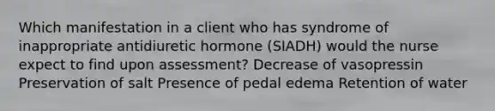 Which manifestation in a client who has syndrome of inappropriate antidiuretic hormone (SIADH) would the nurse expect to find upon assessment? Decrease of vasopressin Preservation of salt Presence of pedal edema Retention of water