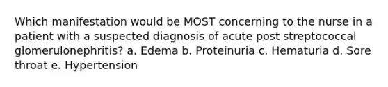 Which manifestation would be MOST concerning to the nurse in a patient with a suspected diagnosis of acute post streptococcal glomerulonephritis? a. Edema b. Proteinuria c. Hematuria d. Sore throat e. Hypertension