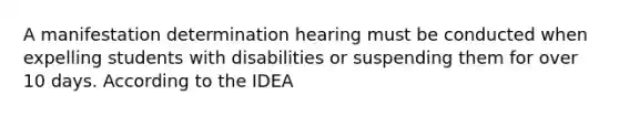 A manifestation determination hearing must be conducted when expelling students with disabilities or suspending them for over 10 days. According to the IDEA