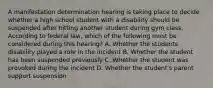 A manifestation determination hearing is taking place to decide whether a high school student with a disability should be suspended after hitting another student during gym class. According to federal law, which of the following must be considered during this hearing? A. Whether the students disability played a role in the incident B. Whether the student has been suspended previously C. Whether the student was provoked during the incident D. Whether the student's parent support suspension