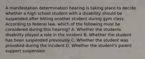 A manifestation determination hearing is taking place to decide whether a high school student with a disability should be suspended after hitting another student during gym class. According to federal law, which of the following must be considered during this hearing? A. Whether the students disability played a role in the incident B. Whether the student has been suspended previously C. Whether the student was provoked during the incident D. Whether the student's parent support suspension