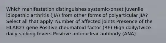 Which manifestation distinguishes systemic-onset juvenile idiopathic arthritis (JIA) from other forms of polyarticular JIA? Select all that apply. Number of affected joints Presence of the HLAB27 gene Positive rheumatoid factor (RF) High daily/twice-daily spiking fevers Positive antinuclear antibody (ANA)