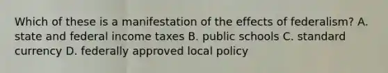 Which of these is a manifestation of the effects of federalism? A. state and federal income taxes B. public schools C. standard currency D. federally approved local policy