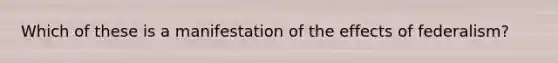 Which of these is a manifestation of the effects of federalism?