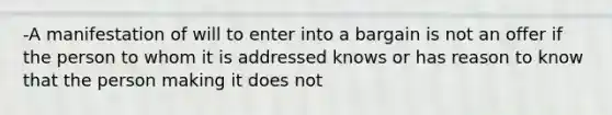 -A manifestation of will to enter into a bargain is not an offer if the person to whom it is addressed knows or has reason to know that the person making it does not