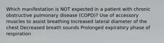 Which manifestation is NOT expected in a patient with chronic obstructive pulmonary disease (COPD)? Use of accessory muscles to assist breathing Increased lateral diameter of the chest Decreased breath sounds Prolonged expiratory phase of respiration