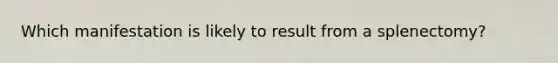 Which manifestation is likely to result from a splenectomy?