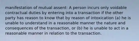 manifestation of mutual assent: A person incurs only voidable contractual duties by entering into a transaction if the other party has reason to know that by reason of intoxication (a) he is unable to understand in a reasonable manner the nature and consequences of the transaction, or (b) he is unable to act in a reasonable manner in relation to the transaction.