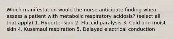 Which manifestation would the nurse anticipate finding when assess a patient with metabolic respiratory acidosis? (select all that apply) 1. Hypertension 2. Flaccid paralysis 3. Cold and moist skin 4. Kussmaul respiration 5. Delayed electrical conduction