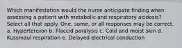 Which manifestation would the nurse anticipate finding when assessing a patient with metabolic and respiratory acidosis? Select all that apply. One, some, or all responses may be correct. a. Hypertension b. Flaccid paralysis c. Cold and moist skin d. Kussmaul respiration e. Delayed electrical conduction