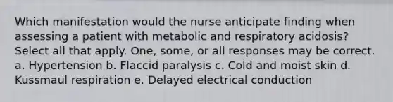 Which manifestation would the nurse anticipate finding when assessing a patient with metabolic and respiratory acidosis? Select all that apply. One, some, or all responses may be correct. a. Hypertension b. Flaccid paralysis c. Cold and moist skin d. Kussmaul respiration e. Delayed electrical conduction