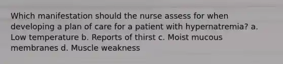 Which manifestation should the nurse assess for when developing a plan of care for a patient with hypernatremia? a. Low temperature b. Reports of thirst c. Moist mucous membranes d. Muscle weakness