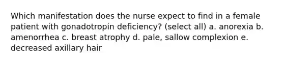 Which manifestation does the nurse expect to find in a female patient with gonadotropin deficiency? (select all) a. anorexia b. amenorrhea c. breast atrophy d. pale, sallow complexion e. decreased axillary hair