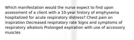 Which manifestation would the nurse expect to find upon assessment of a client with a 10-year history of emphysema hospitalized for acute respiratory distress? Chest pain on inspiration Decreased respiratory rate Signs and symptoms of respiratory alkalosis Prolonged expiration with use of accessory muscles