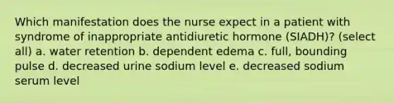 Which manifestation does the nurse expect in a patient with syndrome of inappropriate antidiuretic hormone (SIADH)? (select all) a. water retention b. dependent edema c. full, bounding pulse d. decreased urine sodium level e. decreased sodium serum level