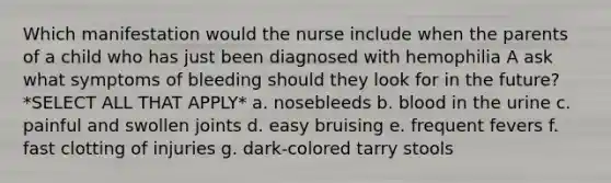 Which manifestation would the nurse include when the parents of a child who has just been diagnosed with hemophilia A ask what symptoms of bleeding should they look for in the future? *SELECT ALL THAT APPLY* a. nosebleeds b. blood in the urine c. painful and swollen joints d. easy bruising e. frequent fevers f. fast clotting of injuries g. dark-colored tarry stools