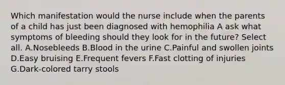 Which manifestation would the nurse include when the parents of a child has just been diagnosed with hemophilia A ask what symptoms of bleeding should they look for in the future? Select all. A.Nosebleeds B.Blood in the urine C.Painful and swollen joints D.Easy bruising E.Frequent fevers F.Fast clotting of injuries G.Dark-colored tarry stools