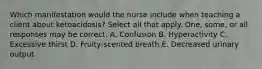 Which manifestation would the nurse include when teaching a client about ketoacidosis? Select all that apply. One, some, or all responses may be correct. A. Confusion B. Hyperactivity C. Excessive thirst D. Fruity-scented breath E. Decreased urinary output