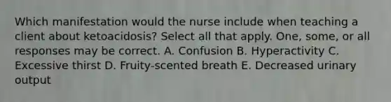 Which manifestation would the nurse include when teaching a client about ketoacidosis? Select all that apply. One, some, or all responses may be correct. A. Confusion B. Hyperactivity C. Excessive thirst D. Fruity-scented breath E. Decreased urinary output